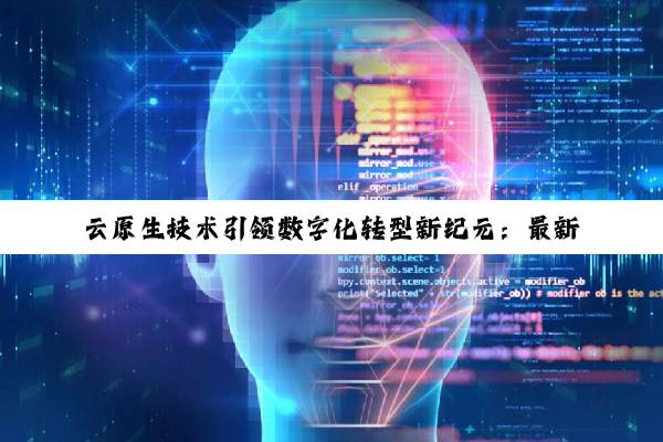 云原生技术引领数字化转型新纪元：最新趋势与热点深度剖析