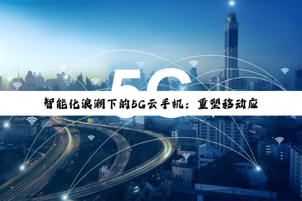 智能化浪潮下的5G云手机：重塑移动应用体验与数字生活未来
